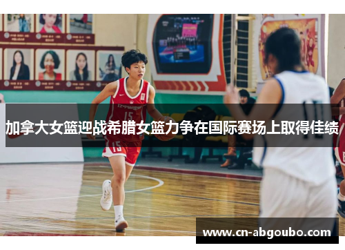 加拿大女篮迎战希腊女篮力争在国际赛场上取得佳绩