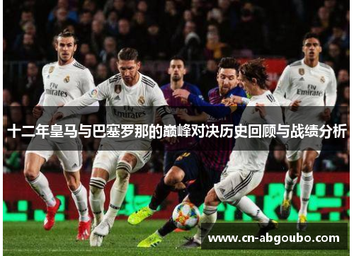 十二年皇马与巴塞罗那的巅峰对决历史回顾与战绩分析