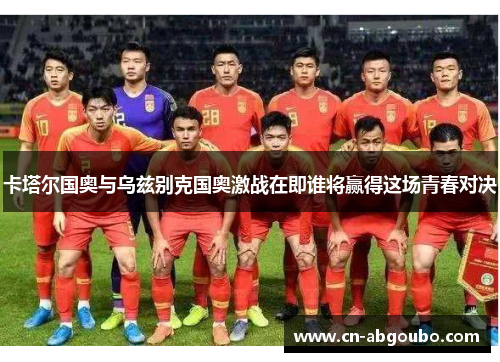 卡塔尔国奥与乌兹别克国奥激战在即谁将赢得这场青春对决