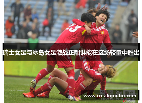 瑞士女足与冰岛女足激战正酣谁能在这场较量中胜出