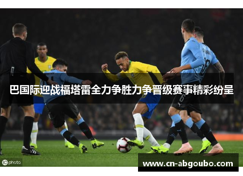 巴国际迎战福塔雷全力争胜力争晋级赛事精彩纷呈